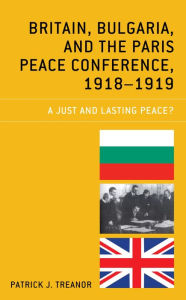 Title: Britain, Bulgaria, and the Paris Peace Conference, 1918-1919: A Just and Lasting Peace?, Author: Patrick J. Treanor