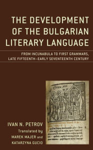 Title: The Development of the Bulgarian Literary Language: From Incunabula to First Grammars, Late Fifteenth - Early Seventeenth Century, Author: Ivan N. Petrov