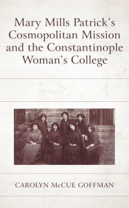 Title: Mary Mills Patrick's Cosmopolitan Mission and the Constantinople Woman's College, Author: Carolyn McCue Goffman