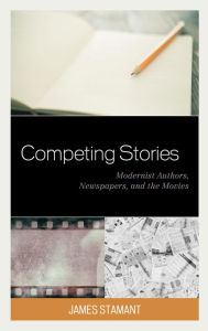 Title: Competing Stories: Modernist Authors, Newspapers, and the Movies, Author: James Stamant