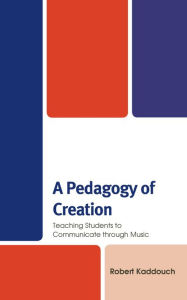Title: A Pedagogy of Creation: Teaching Students to Communicate through Music, Author: Robert Kaddouch