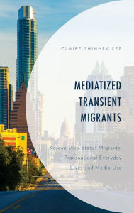 Title: Mediatized Transient Migrants: Korean Visa-Status Migrants' Transnational Everyday Lives and Media Use, Author: Claire Shinhea Lee University of Texas at Au