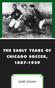 Title: The Early Years of Chicago Soccer, 1887-1939, Author: Gabe Logan