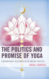 Title: The Politics and Promise of Yoga: Contemporary Relevance of an Ancient Practice, Author: Anjali Kanojia