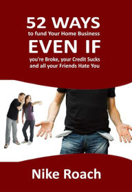 Title: 52 Ways To Fund Your Home Business - Even When You Are Broke, Your Credit Sucks, and All Your Friends Hate You, Author: Nike Roach