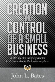 Title: Creation and Control of a Small Business: A Step-By-Step Simple Guide for First-Time Entry to the Business Sphere., Author: John L Bates