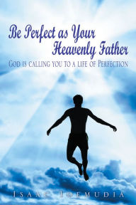 Title: Be Perfect as Your Heavenly Father: God is calling you to a life of Perfection, Author: Isaac Idemudia