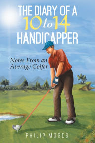 Title: The Diary of a 10 to 14 Handicapper: Notes From an Average Golfer, Author: Philip Moses