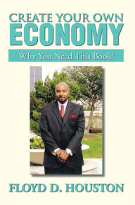 Title: CREATE YOUR OWN ECONOMY: WHY YOU NEED THIS BOOK!, Author: FLOYD D. HOUSTON