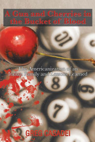 Title: A Gun and Cherries in the Bucket of Blood: The Americanization of an Italian Family and Lessons Learned, Author: Xlibris US