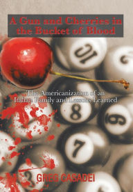 Title: A Gun and Cherries in the Bucket of Blood: The Americanization of an Italian Family and Lessons Learned, Author: Greg Casadei
