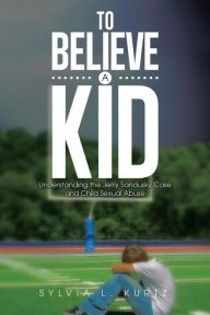 Title: To Believe a Kid: Understanding the Jerry Sandusky Case and Child Sexual Abuse, Author: Sylvia L. Kurtz