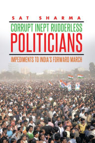Title: CORRUPT INEPT RUDDERLESS POLITICIANS: Impediments to India's Forward March, Author: Sat Sharma