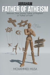 Title: Abraham Father of Atheism: Believers, Stop Saying Father of Prophets or Father of Faith, Author: Mohammed Musa