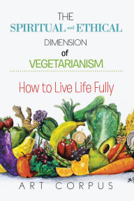 Title: THE SPIRITUAL AND ETHICAL DIMENSION OF VEGETARIANISM: HOW TO LIVE LIFE FULLY, Author: ART CORPUS