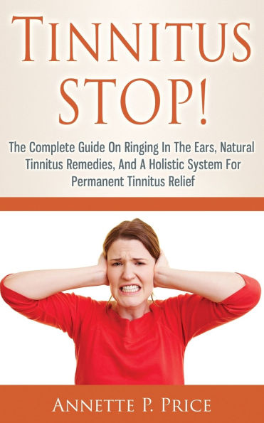 Tinnitus STOP! - The Complete Guide On Ringing In The Ears, Natural Tinnitus Remedies, And A Holistic System For Permanent Tinnitus Relief