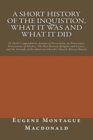 Title: A Short History of the Inquistion, What it Was and What it Did: To which is appended an Account of Persecutions by Protestants, Persecutions of Witches, The War between Religion and Science, and the Attitude of American Churches toward African Slavery, Author: Eugene Montague MacDonald