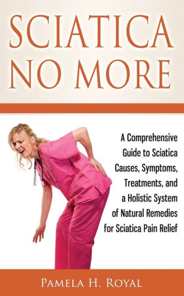 Sciatica No More: a Comprehensive Guide to Causes, Symptoms, Treatments, and Holistic System of Natural Remedies for Pain Relief