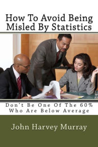 Title: How To Avoid Being Misled By Statistics: Don't Be One Of The 60% Who Are Below Average, Author: John Harvey Murray