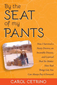 Title: By the Seat of My Pants: How I Survived a Nasty Divorce, an Incurable Disease, and Learned That No Matter How Bad Things Get, You Can Always Pay it Forward, Author: Carol Cetrino