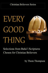 Title: Every Good Thing: Selections from Baha'i Scriptures Chosen for Christian Believers, Author: Thom Thompson