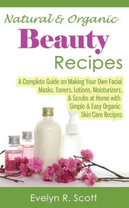 Title: Natural & Organic Beauty Recipes - A Complete Guide on Making Your Own Facial Masks, Toners, Lotions, Moisturizers, & Scrubs at Home with Simple & Easy Organic Skin Care Recipes, Author: Evelyn R. Scott