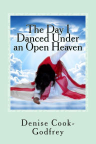 Title: The Day I Danced Under an Open Heaven: Experiencing an Open Heaven Over Every Area of your Life Through Passionate Worship...with forewords by Paulette Rolle-Alesnik and Jocelyn Richard, Author: Denise Cook-Godfrey