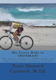 Title: My Crazy Ride to IRONMAN!: One woman's triumph over ADHD, assault, and family dysfunction by crossing the finish line., Author: Dana Shepard Cardwell M.Ed.