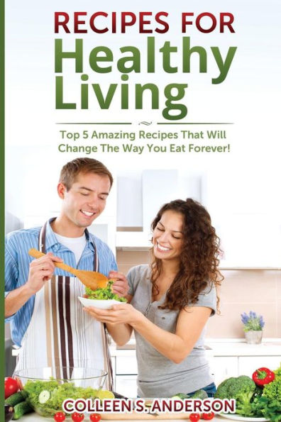 Recipes for Healthy Living: Top 5 Amazing Recipes That Will Change The Way You Eat Forever!