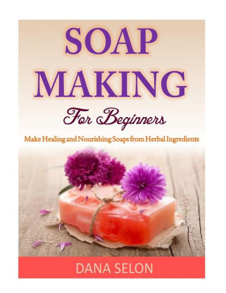 Soap Making For Beginners: Make Healing and Nourishing Soaps from Herbal Ingredients