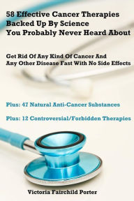 Title: 58 Effective Cancer Therapies Backed Up By Science You Probably Never Heard About: Get Rid Of Any Type Of Cancer And Any Other Disease Fast With No Side Effects, Author: Victoria Fairchild Porter