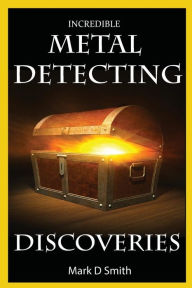 Title: Incredible Metal Detecting Discoveries: True Stories of Amazing Treasures Found by Everyday People, Author: Mark D Smith