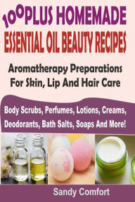 Title: 100 Plus Homemade Essential Oil Beauty Recipes: Aromatherapy Preparations For Skin, Lip And Hair Care (Body Scrubs, Perfumes, Lotions, Creams, Deodorants, Bath Salts, Soaps And More), Author: Sandy Comfort