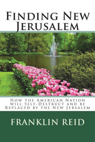 Title: Finding New Jerusalem: How the American Nation will Self-Destruct and be Replaced by the New Jersalem, Author: Franklin Reid