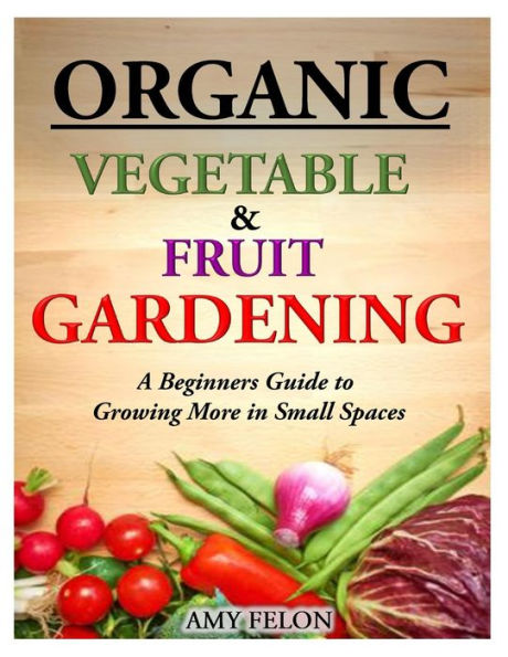 Organic Vegetable and Fruit Gardening: A Beginners Guide to Growing More Small Spaces