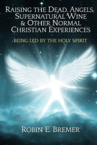 Title: Raising the Dead, Angels, Supernatural Wine, & Other Normal Christian Experience: Being Led by the Holy Spirit, Author: Robin Bremer