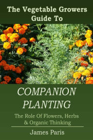 Title: Companion Planting: The Vegetable Gardeners Guide To The Role Of Flowers, Herbs, And Organic Thinking, Author: James Paris