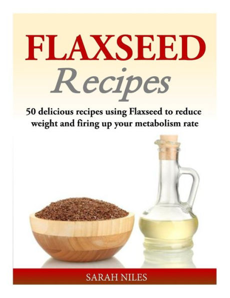 Flaxseed Recipes: 50 delicious recipes using Flaxseed to reduce weight and firing up your metabolism rate