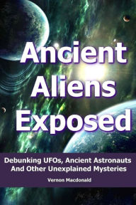 Title: Ancient Aliens Exposed: Debunking UFOs, Ancient Astronauts And Other Unexplained Mysteries, Author: Vernon Macdonald