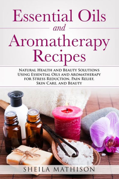 Essential Oils and Aromatherapy Recipes: Natural Health Beauty Solutions Using for Stress Reduction, Pain Relief, Skin Care,