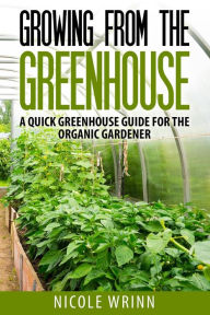 Title: Growing From the Greenhouse: A Quick Greenhouse Guide for the Organic Gardener, Author: Nicole Wrinn
