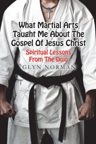 Title: What Martial Arts Taught Me About The Gospel of Jesus Christ: Spiritual Lessons from the Dojo, Author: Glyn Norman