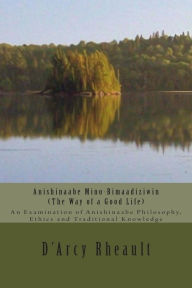 Title: Anishinaabe Mino-Bimaadiziwin - The Way of a Good Life: An Examination of Anishinaabe Philosophy, Ethics and Traditional Knowledge, Author: D'Arcy Ishpeming'enzaa Rheault Bizhiw