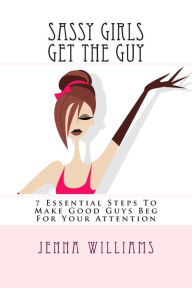 Title: Sassy Girls Get The Guy: 7 Essential Steps To Make Good Guys Beg For Your Attention, Author: Jenna Williams