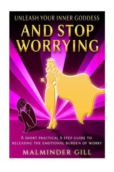 Unleash Your Inner Goddess And Stop Worrying: A short practical 6 step guide to releasing the emotional burden of worry.