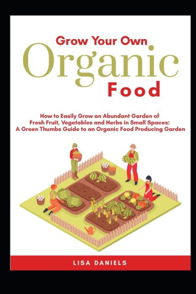 Grow your Own Organic Food: How to easily grow an Abundant Garden of Fresh Fruit, Vegetables and Herbs in Small Spaces: A Green Thumbs Guide to an Organic Food Producing Garden No Matter How Large or Small an Area You Have