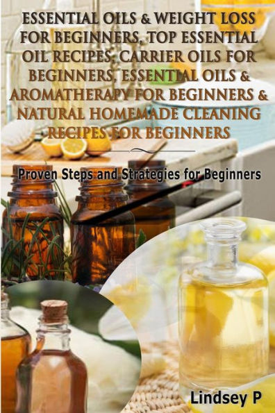 Essential Oils & Weight Loss for Beginners, Top Essential Oil Recipes, Carrier Oils for Beginners, Essential Oils & Aromatherapy for Beginners & Natural Homemade Cleaning Recipes for Beginners: Proven Steps and Strategies for Beginners