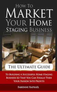 Title: How To Market Your Home Staging Business - The Ultimate Guide: To Building A Successful Home Staging Business So That You Can Finally Turn Your Passion Into Profits, Author: Fabienne Raphael