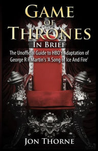 Title: Game of Thrones In Brief: The Unofficial Guide to HBO's Adaptation of George R R Martin's 'A Song of Ice And Fire', Author: Jon Thorne