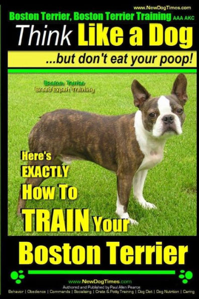 Boston Terrier, Boston Terrier Training AAA AKC: Think Like a Dog, But Don't Eat Your Poop!: Boston Terrier Breed Expert Training - Here's EXACTLY How to TRAIN Your Boston Terrier